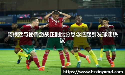 阿根廷与秘鲁激战正酣比分悬念迭起引发球迷热议